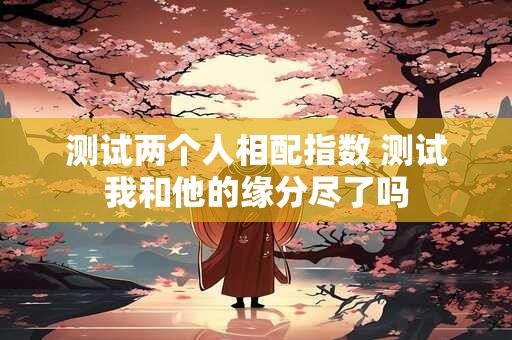 测试两个人相配指数 测试我和他的缘分尽了吗