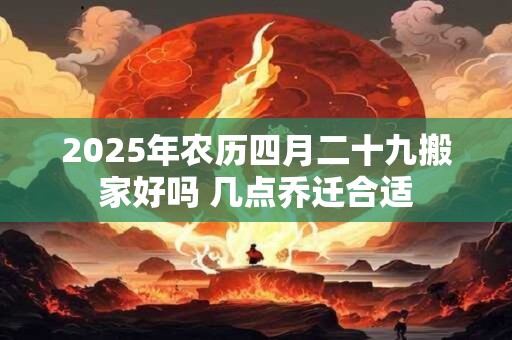 2025年农历四月二十九搬家好吗 几点乔迁合适