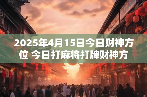 2025年4月15日今日财神方位 今日打麻将打牌财神方位