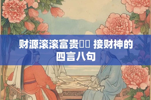 财源滚滚富贵焞焞 接财神的四言八句 财源滚滚富贵焞焞 接财神的四言八句