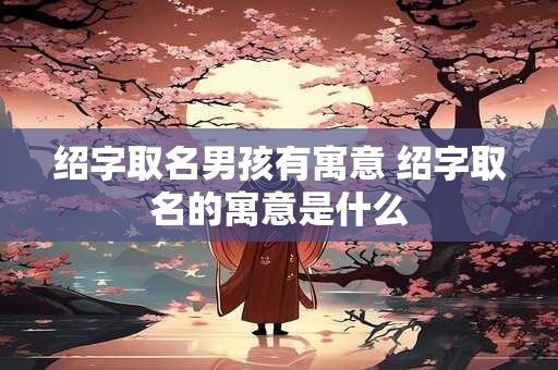 绍字取名男孩有寓意 绍字取名的寓意是什么