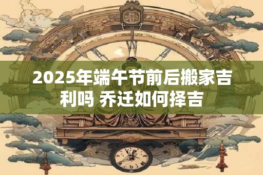 2026年端午节前后搬家吉利吗 乔迁如何择吉