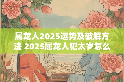 属龙人2025运势及破解方法 2025属龙人犯太岁怎么办