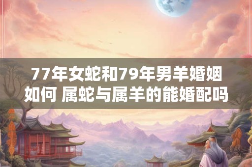 77年女蛇和79年男羊婚姻如何 属蛇与属羊的能婚配吗