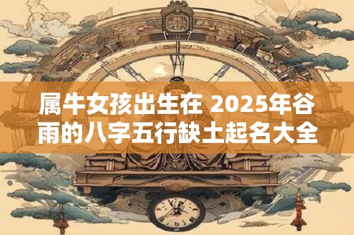 属牛女孩出生在 2025年谷雨的八字五行缺土起名大全 属牛女孩出生在 2025年谷雨的八字五行缺土起名大全