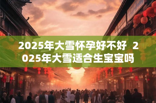 2025年大雪怀孕好不好  2025年大雪适合生宝宝吗