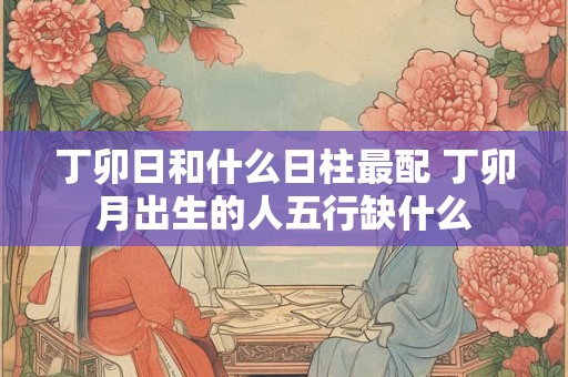 丁卯日和什么日柱最配 丁卯月出生的人五行缺什么 丁卯日和什么日柱最配 丁卯月出生的人五行缺什么