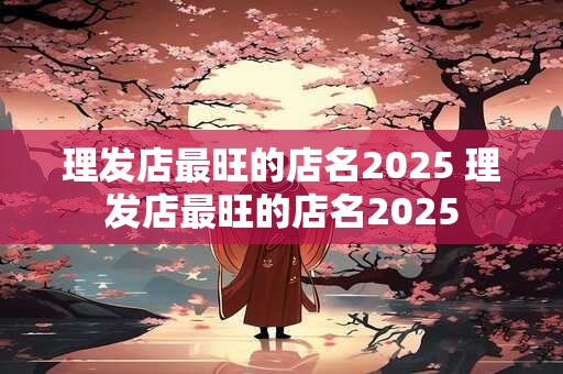 理发店最旺的店名2025 理发店最旺的店名2025
