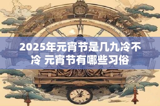 2025年元宵节是几九冷不冷 元宵节有哪些习俗