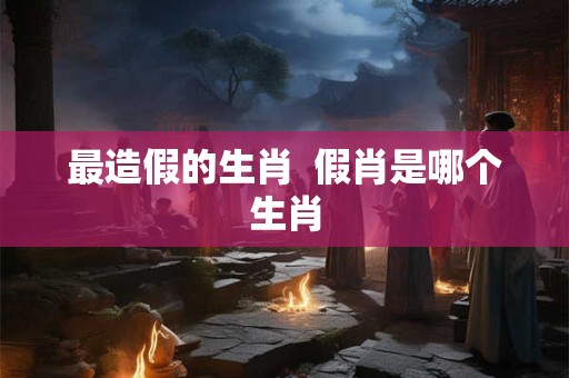 最造假的生肖  假肖是哪个生肖