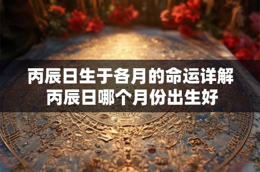丙辰日生于各月的命运详解 丙辰日哪个月份出生好