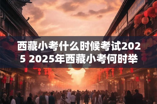 西藏小考什么时候考试2025 2025年西藏小考何时举行