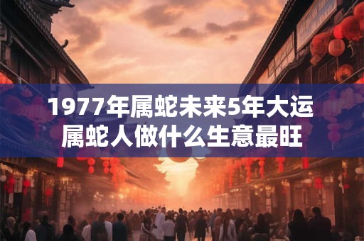 1977年属蛇未来5年大运 属蛇人做什么生意最旺