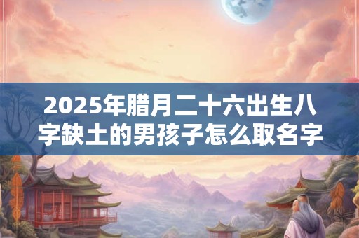 2025年腊月二十六出生八字缺土的男孩子怎么取名字