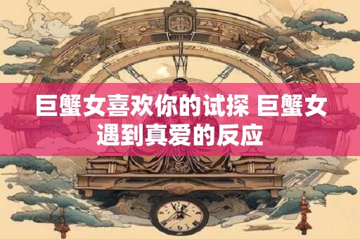 巨蟹女喜欢你的试探 巨蟹女遇到真爱的反应