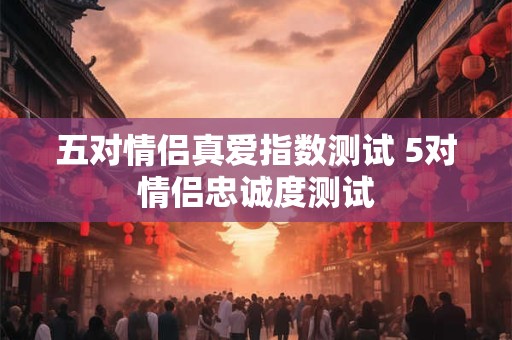 五对情侣真爱指数测试 5对情侣忠诚度测试