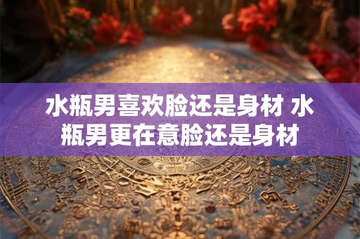 水瓶男喜欢脸还是身材 水瓶男更在意脸还是身材