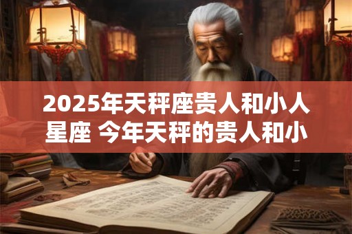 2025年天秤座贵人和小人星座 今年天秤的贵人和小人是谁