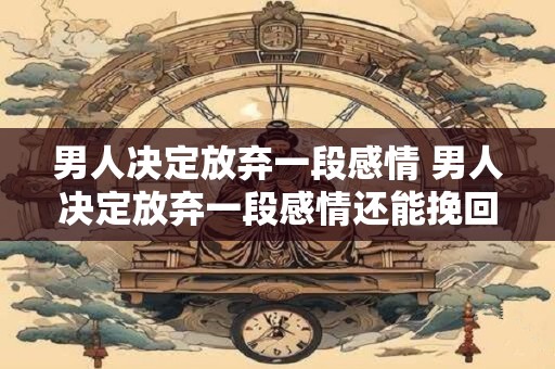 男人决定放弃一段感情 男人决定放弃一段感情还能挽回吗