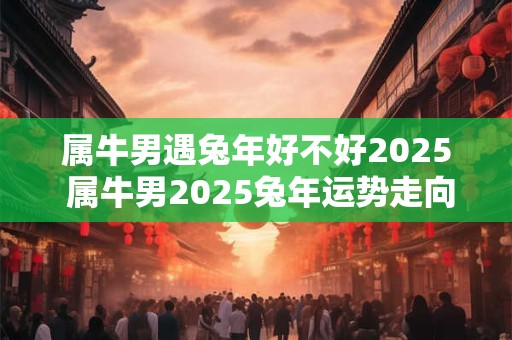 属牛男遇兔年好不好2025 属牛男2025兔年运势走向如何