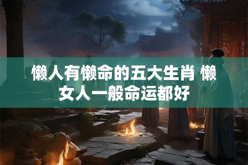 懒人有懒命的五大生肖 懒女人一般命运都好