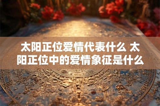 太阳正位爱情代表什么 太阳正位中的爱情象征是什么