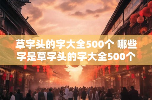 草字头的字大全500个 哪些字是草字头的字大全500个中的常用字