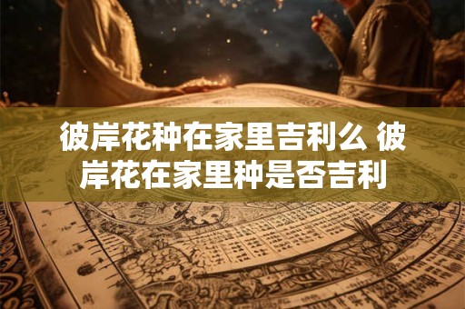 彼岸花种在家里吉利么 彼岸花在家里种是否吉利