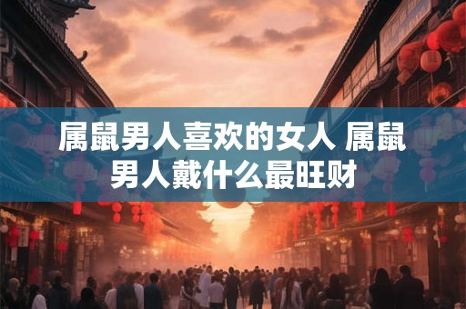 属鼠男人喜欢的女人 属鼠男人戴什么最旺财