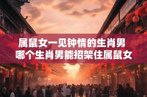 属鼠女一见钟情的生肖男 哪个生肖男能招架住属鼠女的一见钟情