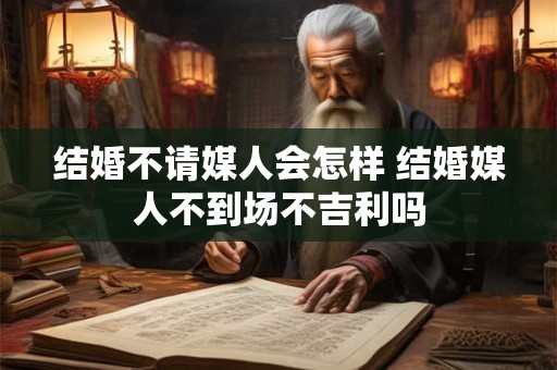 结婚不请媒人会怎样 结婚媒人不到场不吉利吗