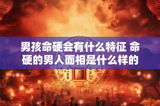 男孩命硬会有什么特征 命硬的男人面相是什么样的