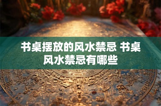 书桌摆放的风水禁忌 书桌风水禁忌有哪些