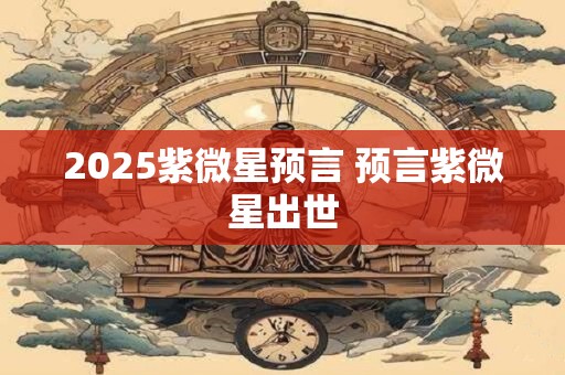 2025紫微星预言 预言紫微星出世 2025紫微星预言 预言紫微星出世