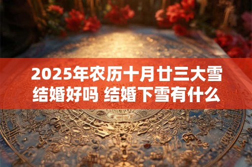 2025年农历十月廿三大雪结婚好吗 结婚下雪有什么寓意