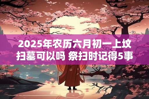 2025年农历六月初一上坟扫墓可以吗 祭扫时记得5事不做