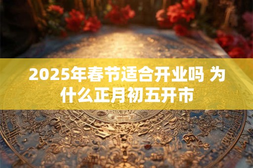 2025年春节适合开业吗 为什么正月初五开市