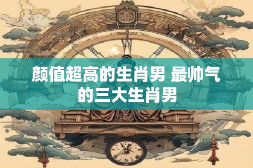 颜值超高的生肖男 最帅气的三大生肖男