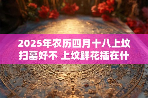 2025年农历四月十八上坟扫墓好不 上坟鲜花插在什么位置好