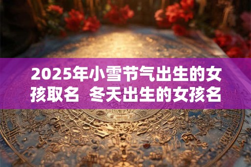 2025年小雪节气出生的女孩取名  冬天出生的女孩名字好听