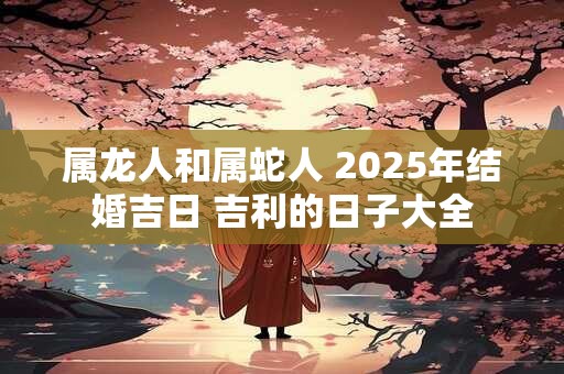 属龙人和属蛇人 2025年结婚吉日 吉利的日子大全