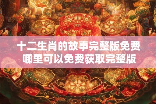 十二生肖的故事完整版免费 哪里可以免费获取完整版的十二生肖故事