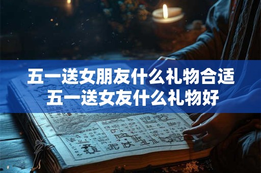 五一送女朋友什么礼物合适 五一送女友什么礼物好