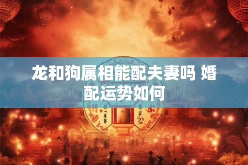 龙和狗属相能配夫妻吗 婚配运势如何