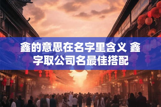 鑫的意思在名字里含义 鑫字取公司名最佳搭配