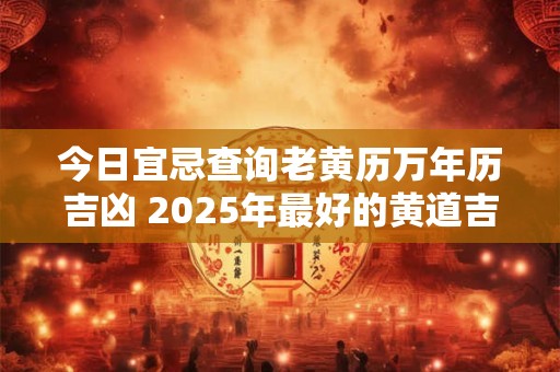 今日宜忌查询老黄历万年历吉凶 2025年最好的黄道吉日