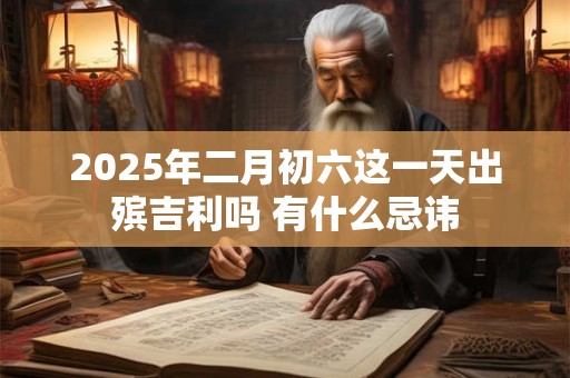 2025年二月初六这一天出殡吉利吗 有什么忌讳