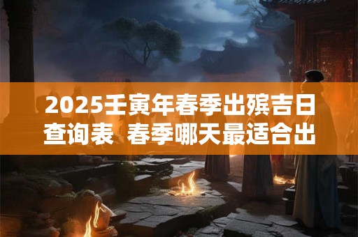 2025壬寅年春季出殡吉日查询表  春季哪天最适合出殡