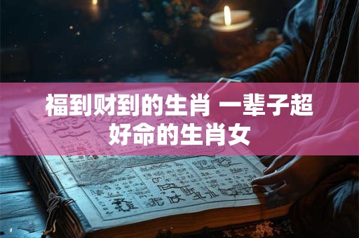 福到财到的生肖 一辈子超好命的生肖女
