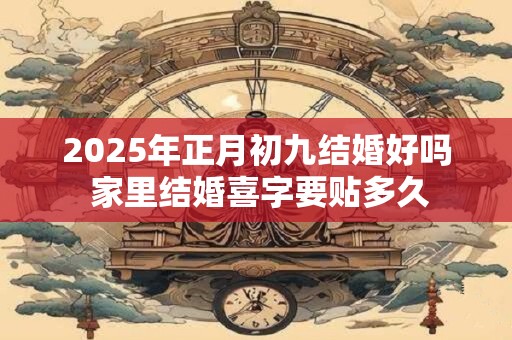 2025年正月初九结婚好吗 家里结婚喜字要贴多久